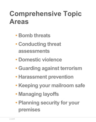 Comprehensive Topic
Areas
• Bomb threats
• Conducting threat
assessments
• Domestic violence
• Guarding against terrorism
• Harassment prevention
• Keeping your mailroom safe
• Managing layoffs
• Planning security for your
premises
© STP

 