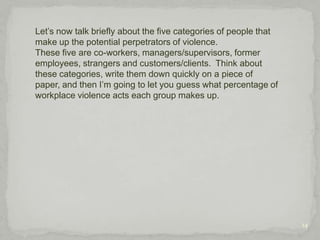 8Let me start by giving you a general definition of workplace violence, although you may be thinking “this is pretty self-explanatory. “ However, this definition might include more than you think.  Notice that it includes verbal and behavioral threats as well as actual assault.  This definition is critical, for it includes abusive behavior - such as gossiping, teasing, taunting, violating a person’s personal space, and harassing comments. 