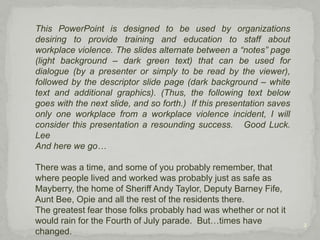 2This PowerPoint is designed to be used by organizations desiring to provide training and education to staff about workplace violence. The slides alternate between a “notes” page (light background – dark green text) that can be used for dialogue (by a presenter or simply to be read by the viewer), followed by the descriptor slide page (dark background – white text and additional graphics). (Thus, the following text below goes with the next slide, and so forth.)  If this presentation saves only one workplace from a workplace violence incident, I will consider this presentation a resounding success.   Good Luck.    LeeAnd here we go…There was a time, and some of you probably remember, that where people lived and worked was probably just as safe as Mayberry, the home of Sheriff Andy Taylor, Deputy Barney Fife, Aunt Bee, Opie and all the rest of the residents there.  The greatest fear those folks probably had was whether or not it would rain for the Fourth of July parade.  But…times have changed.