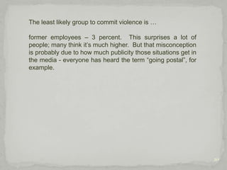 10Although not overtly violent, these behaviors are important to include, because they are, or can be, “emotionally/psychologically violent,” and oftentimes, behavior that isn’t actually physical is ignored.  You know: “That’s just how Bob is;” or, “Oh, Jane didn’t mean what she said, she was just having a bad day;” and so forth. But these behaviors are like bees or wasps; one sting every so often may only be annoying, not harmful, but repeated stings can cause one serious problems.   And you never know if someone might be “allergic” to a certain comment, due to their background and personal history, which could result in their violent retaliation against the person.