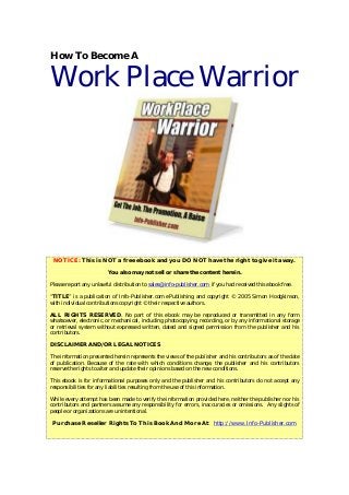 How To Become A
Work Place Warrior
NOTICE: This is NOT a free ebook and you DO NOT have the right to give it away.
You also may not sell or share the content herein.
Please report any unlawful distribution to sales@info-publisher.com if you had received this ebook free.
“TITLE” is a publication of Info-Publisher.com ePublishing and copyright © 2005 Simon Hodgkinson,
with individual contributions copyright © their respective authors.
ALL RIGHTS RESERVED. No part of this ebook may be reproduced or transmitted in any form
whatsoever, electronic, or mechanical, including photocopying, recording, or by any informational storage
or retrieval system without expressed written, dated and signed permission from the publisher and his
contributors.
DISCLAIMER AND/OR LEGAL NOTICES
The information presented herein represents the views of the publisher and his contributors as of the date
of publication. Because of the rate with which conditions change, the publisher and his contributors
reserve the rights to alter and update their opinions based on the new conditions.
This ebook is for informational purposes only and the publisher and his contributors do not accept any
responsibilities for any liabilities resulting from the use of this information.
While every attempt has been made to verify the information provided here, neither the publisher nor his
contributors and partners assume any responsibility for errors, inaccuracies or omissions. Any slights of
people or organizations are unintentional.
Purchase Reseller Rights To This Book And More At: http://www.Info-Publisher.com
 