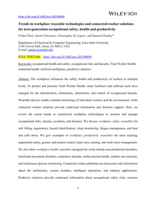 https://doi.org/10.1002/aisy.202100099
1
Trends in workplace wearable technologies and connected-worker solutions
for next-generation occupational safety, health and productivity
Vishal Patel, Austin Chesmore, Christopher M. Legner, and Santosh Pandey*
Department of Electrical & Computer Engineering, Iowa State University
2126 Coover Hall, Ames, IA 50011, USA
E-mail: pandey@iastate.edu
FULL TEXT link: https://doi.org/10.1002/aisy.202100099
Keywords: occupational health and safety, occupational risks and hazards, Total Worker Health,
connected health, artificial intelligence, predictive analytics
.
Abstract: The workplace influences the safety, health and productivity of workers at multiple
levels. To protect and promote Total Worker Health, smart hardware and software tools have
emerged for the identification, elimination, substitution, and control of occupational hazards.
Wearable devices enable constant monitoring of individual workers and the environment, while
connected worker solutions provide contextual information and decision support. Here, we
review the recent trends in commercial workplace technologies to monitor and manage
occupational risks, injuries, accidents, and diseases. We discuss workplace safety wearables for
safe lifting, ergonomics, hazard identification, sleep monitoring, fatigue management, and heat
and cold stress. We give examples of workplace productivity wearables for asset tracking,
augmented reality, gesture and motion control, brain wave sensing, and work stress management.
We also show workplace health wearables designed for work-related musculoskeletal disorders,
functional movement disorders, respiratory hazards, cardiovascular health, outdoor sun exposure,
and continuous glucose monitoring. Connected worker platforms are discussed with information
about the architecture, system modules, intelligent operations, and industry applications.
Predictive analytics provide contextual information about occupational safety risks, resource
 