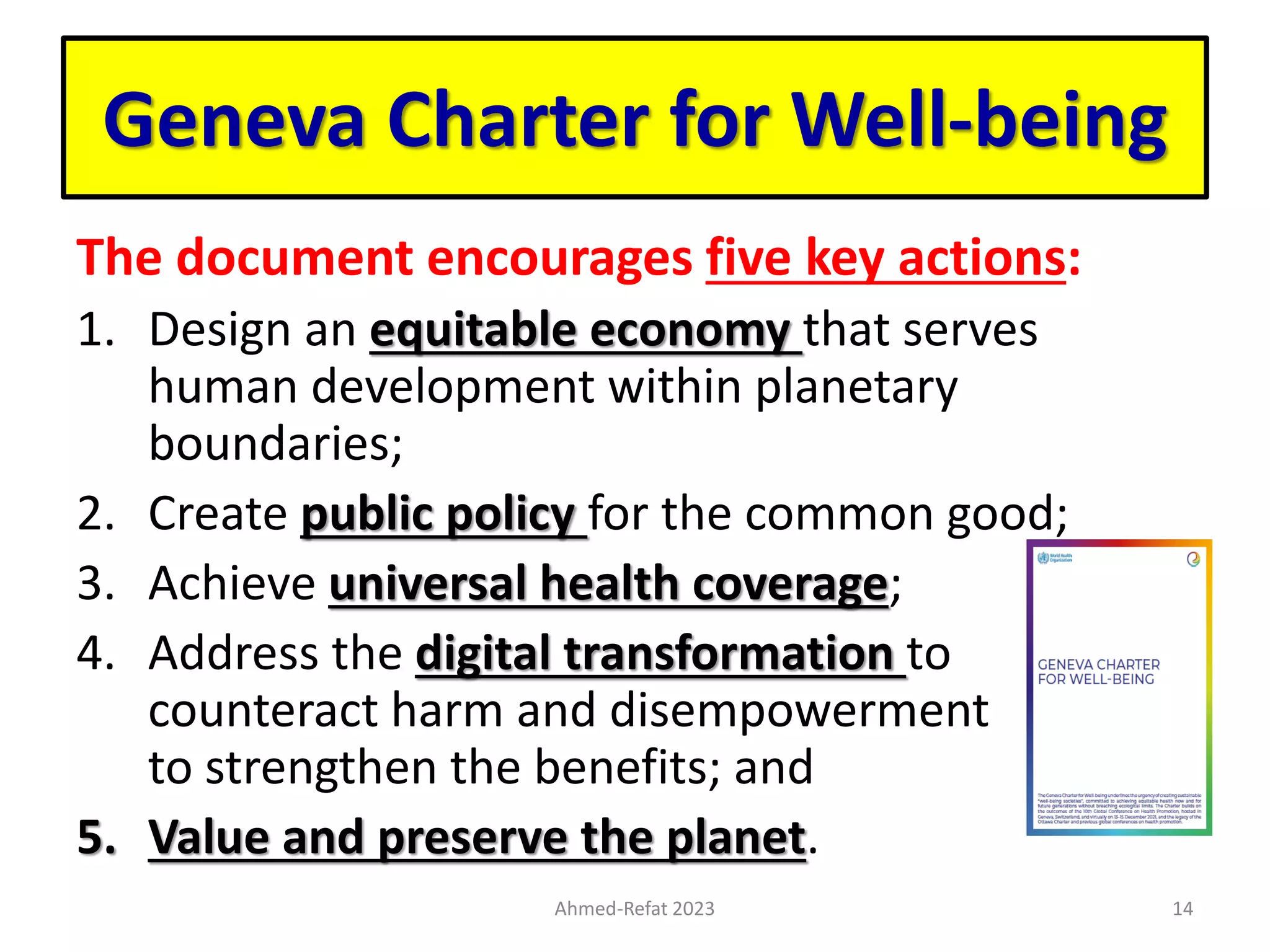 Geneva Charter for Well-being
The document encourages five key actions:
1. Design an equitable economy that serves
human development within planetary
boundaries;
2. Create public policy for the common good;
3. Achieve universal health coverage;
4. Address the digital transformation to
counteract harm and disempowerment and
to strengthen the benefits; and
5. Value and preserve the planet.
Ahmed-Refat 2023 14
 
