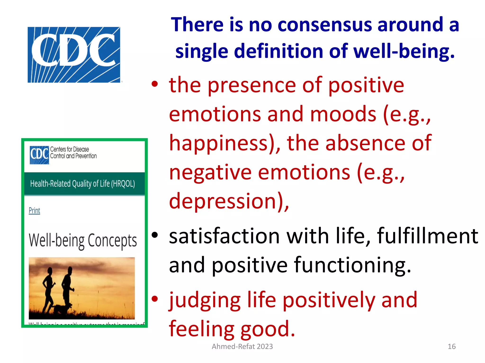 Ahmed-Refat 2023 16
There is no consensus around a
single definition of well-being.
• the presence of positive
emotions and moods (e.g.,
happiness), the absence of
negative emotions (e.g.,
depression),
• satisfaction with life, fulfillment
and positive functioning.
• judging life positively and
feeling good.
 