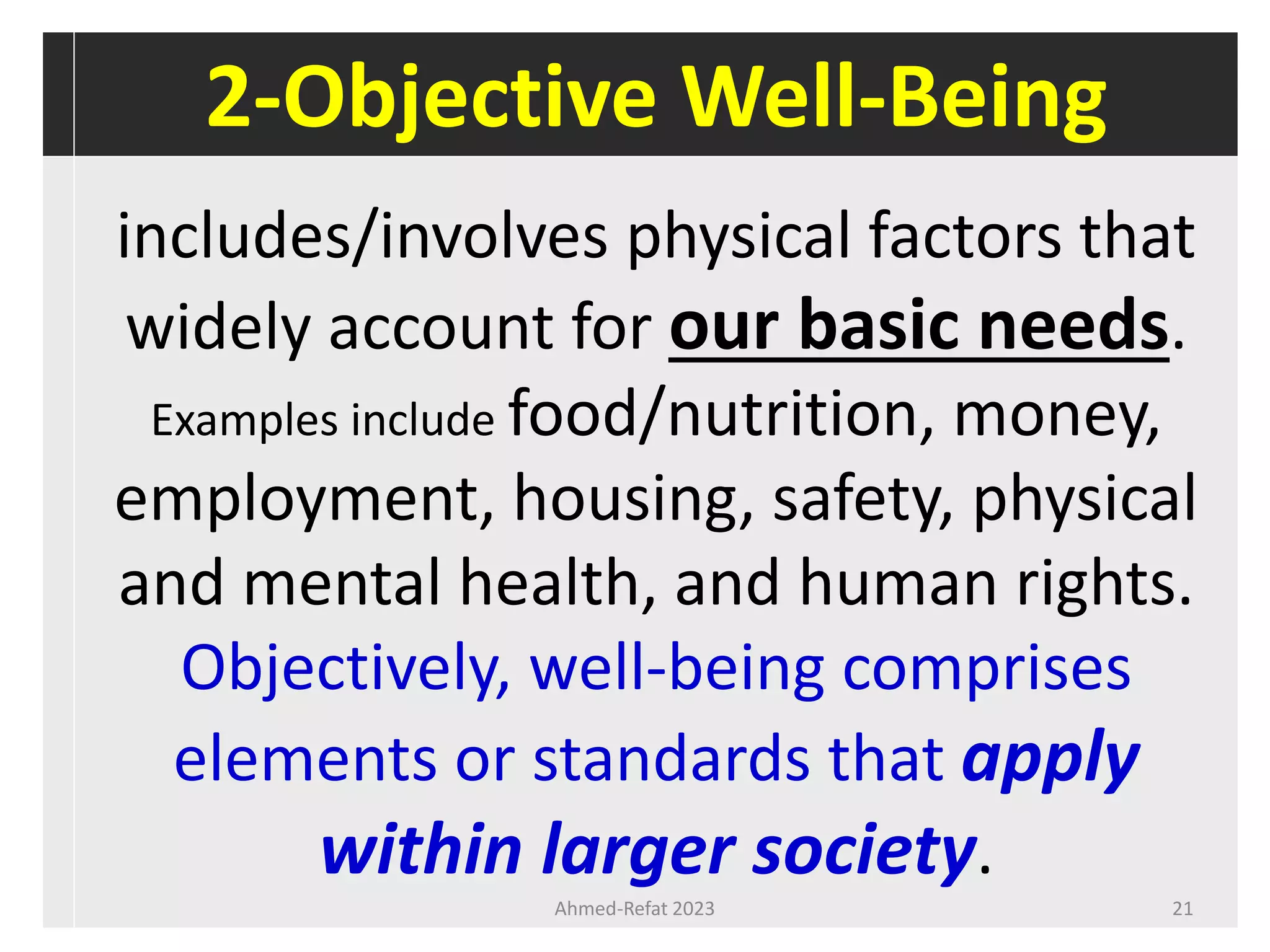 2-Objective Well-Being
includes/involves physical factors that
widely account for our basic needs.
Examples include food/nutrition, money,
employment, housing, safety, physical
and mental health, and human rights.
Objectively, well-being comprises
elements or standards that apply
within larger society.
Ahmed-Refat 2023 21
 