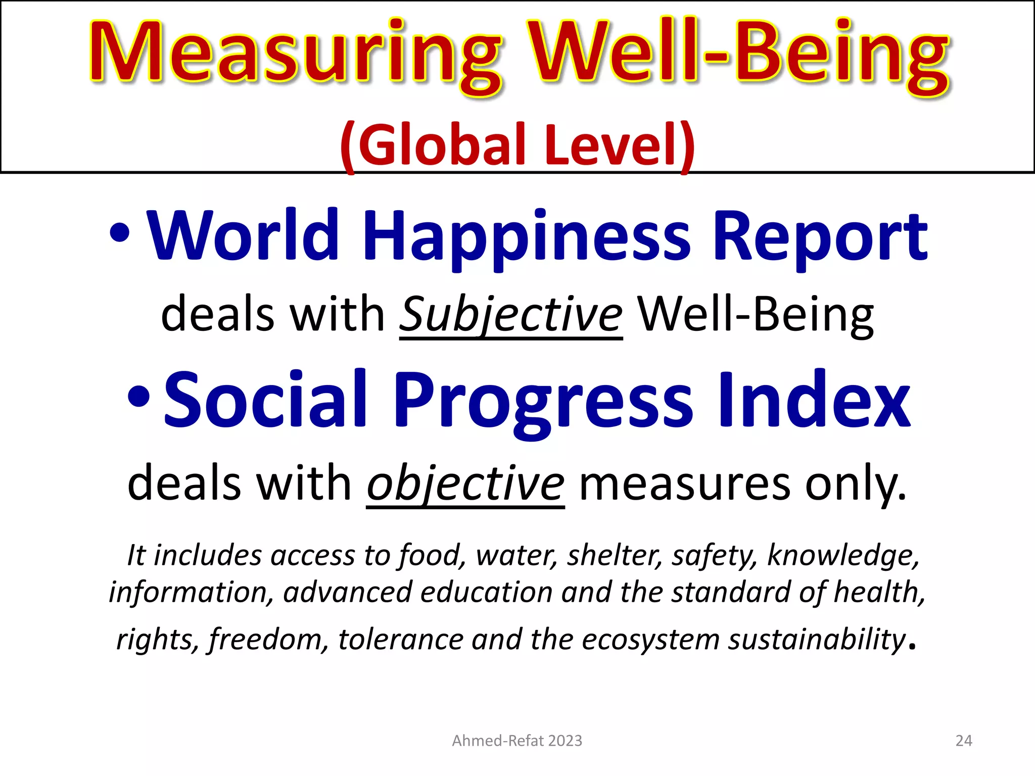 (Global Level)
•World Happiness Report
deals with Subjective Well-Being
•Social Progress Index
deals with objective measures only.
It includes access to food, water, shelter, safety, knowledge,
information, advanced education and the standard of health,
rights, freedom, tolerance and the ecosystem sustainability.
Ahmed-Refat 2023 24
 
