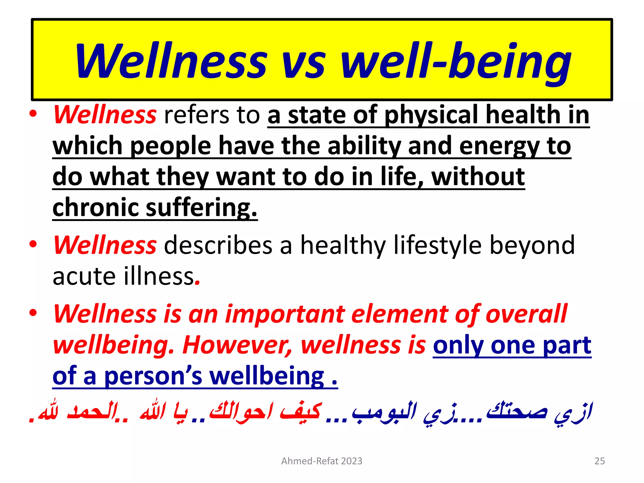 Wellness vs well-being
• Wellness refers to a state of physical health in
which people have the ability and energy to
do what they want to do in life, without
chronic suffering.
• Wellness describes a healthy lifestyle beyond
acute illness.
• Wellness is an important element of overall
wellbeing. However, wellness is only one part
of a person’s wellbeing .
‫هللا‬ ‫يا‬
..
‫هلل‬ ‫الحمد‬
. ‫ازي‬
‫صحتك‬
....
‫البومب‬ ‫زي‬
...
‫كيف‬
‫احوالك‬
..
Ahmed-Refat 2023 25
 