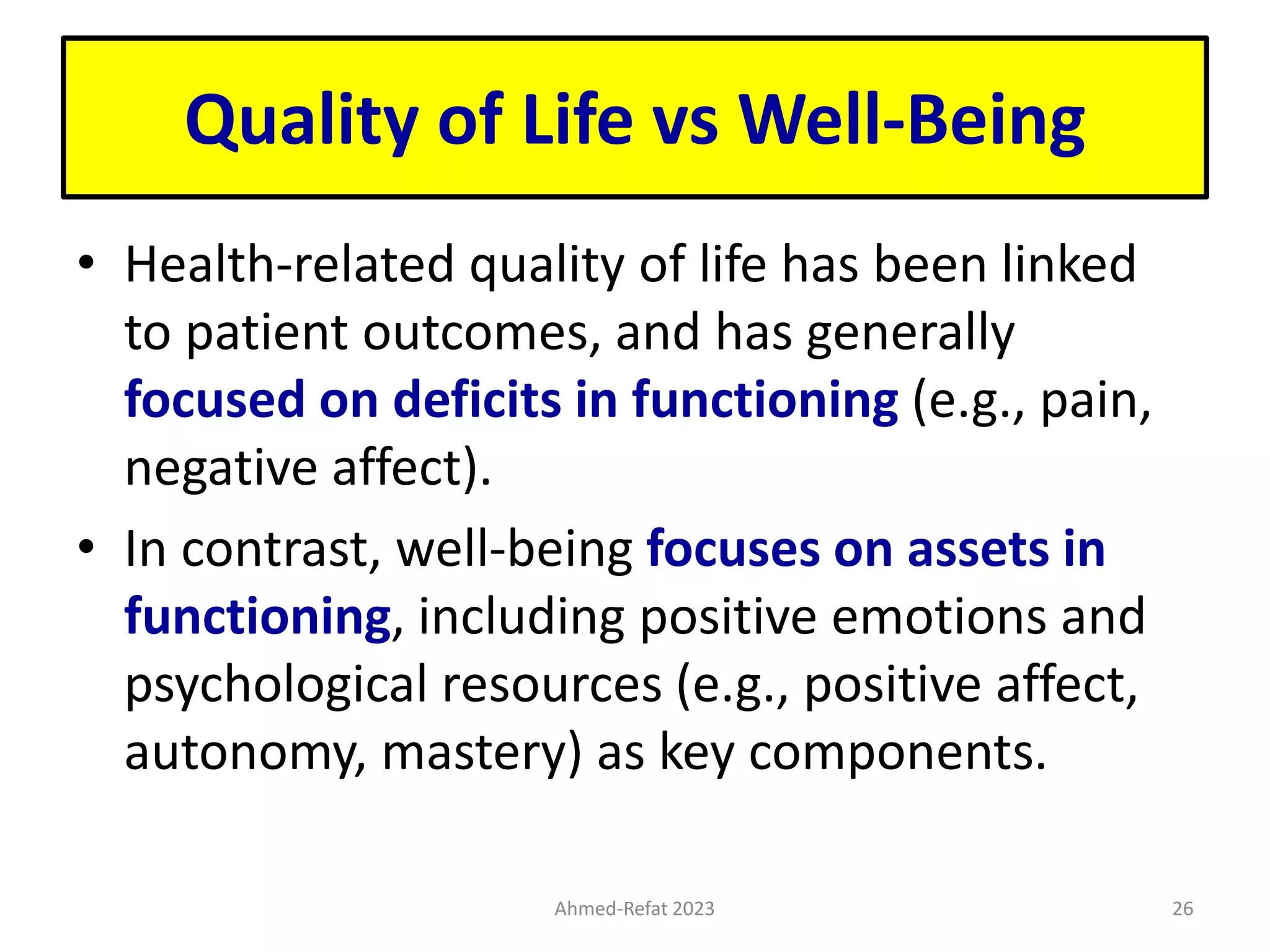 Quality of Life vs Well-Being
• Health-related quality of life has been linked
to patient outcomes, and has generally
focused on deficits in functioning (e.g., pain,
negative affect).
• In contrast, well-being focuses on assets in
functioning, including positive emotions and
psychological resources (e.g., positive affect,
autonomy, mastery) as key components.
Ahmed-Refat 2023 26
 