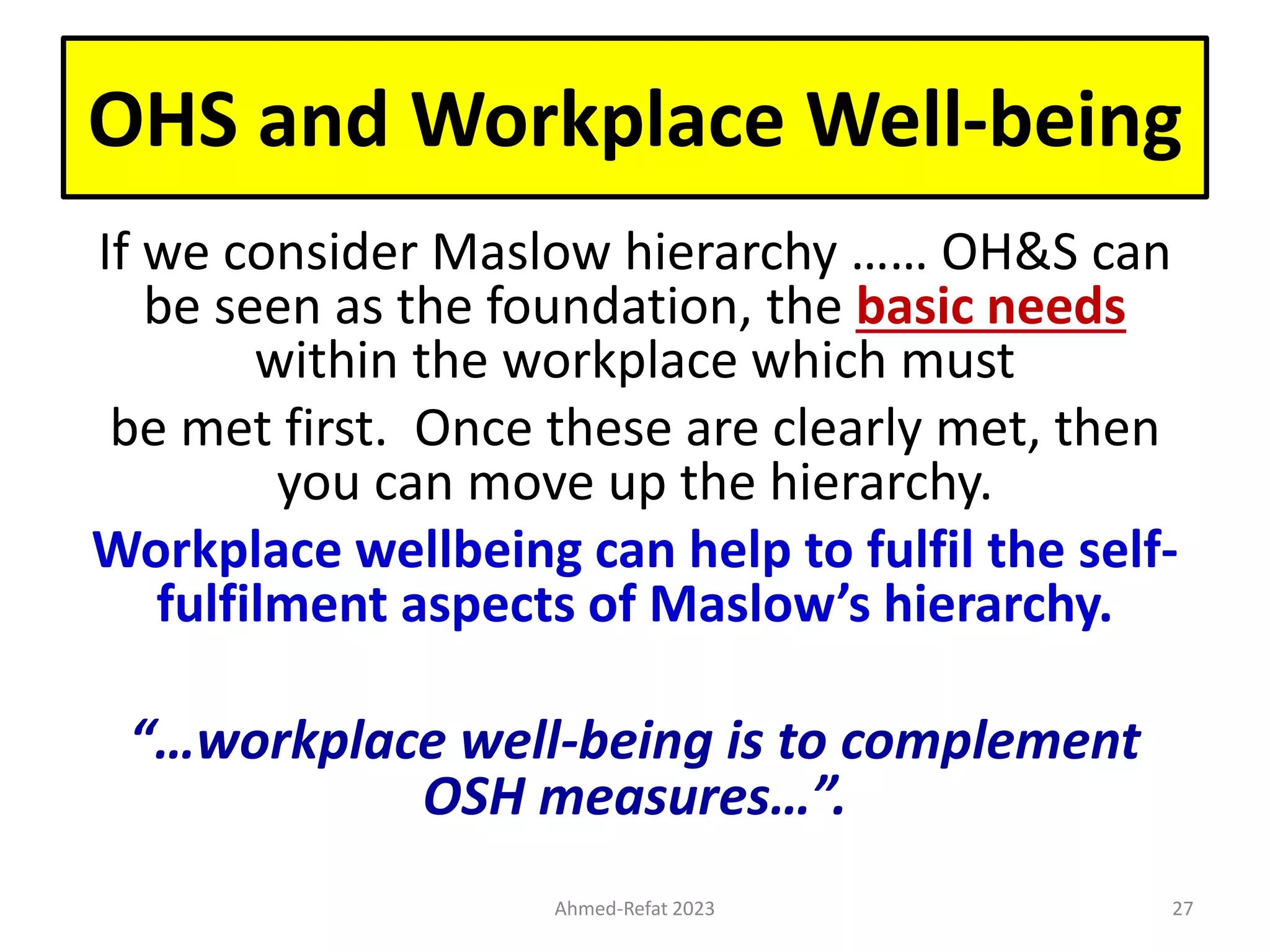 OHS and Workplace Well-being
If we consider Maslow hierarchy …… OH&S can
be seen as the foundation, the basic needs
within the workplace which must
be met first. Once these are clearly met, then
you can move up the hierarchy.
Workplace wellbeing can help to fulfil the self-
fulfilment aspects of Maslow’s hierarchy.
“…workplace well-being is to complement
OSH measures…”.
Ahmed-Refat 2023 27
 