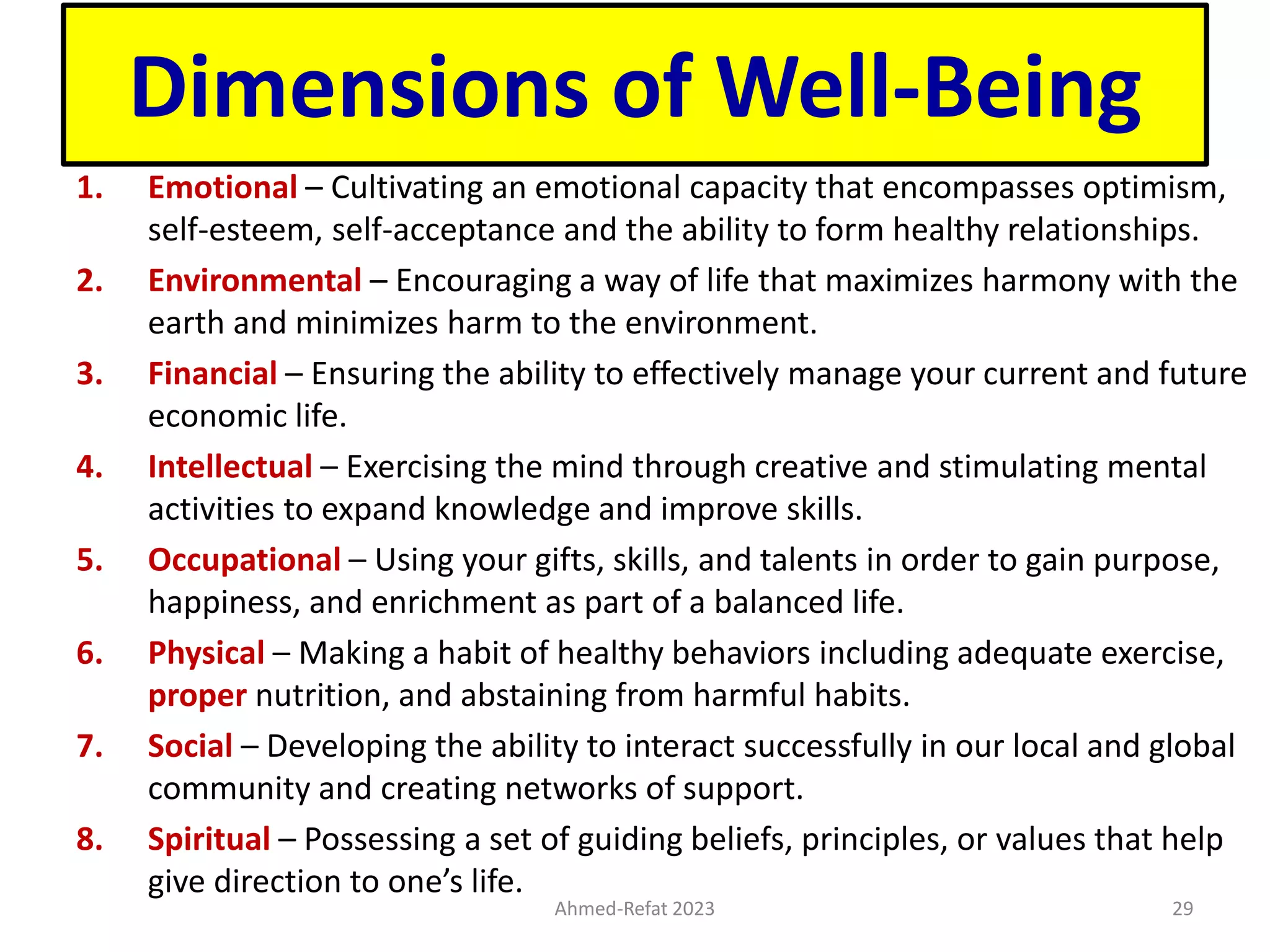 Dimensions of Well-Being
1. Emotional – Cultivating an emotional capacity that encompasses optimism,
self-esteem, self-acceptance and the ability to form healthy relationships.
2. Environmental – Encouraging a way of life that maximizes harmony with the
earth and minimizes harm to the environment.
3. Financial – Ensuring the ability to effectively manage your current and future
economic life.
4. Intellectual – Exercising the mind through creative and stimulating mental
activities to expand knowledge and improve skills.
5. Occupational – Using your gifts, skills, and talents in order to gain purpose,
happiness, and enrichment as part of a balanced life.
6. Physical – Making a habit of healthy behaviors including adequate exercise,
proper nutrition, and abstaining from harmful habits.
7. Social – Developing the ability to interact successfully in our local and global
community and creating networks of support.
8. Spiritual – Possessing a set of guiding beliefs, principles, or values that help
give direction to one’s life.
Ahmed-Refat 2023 29
 