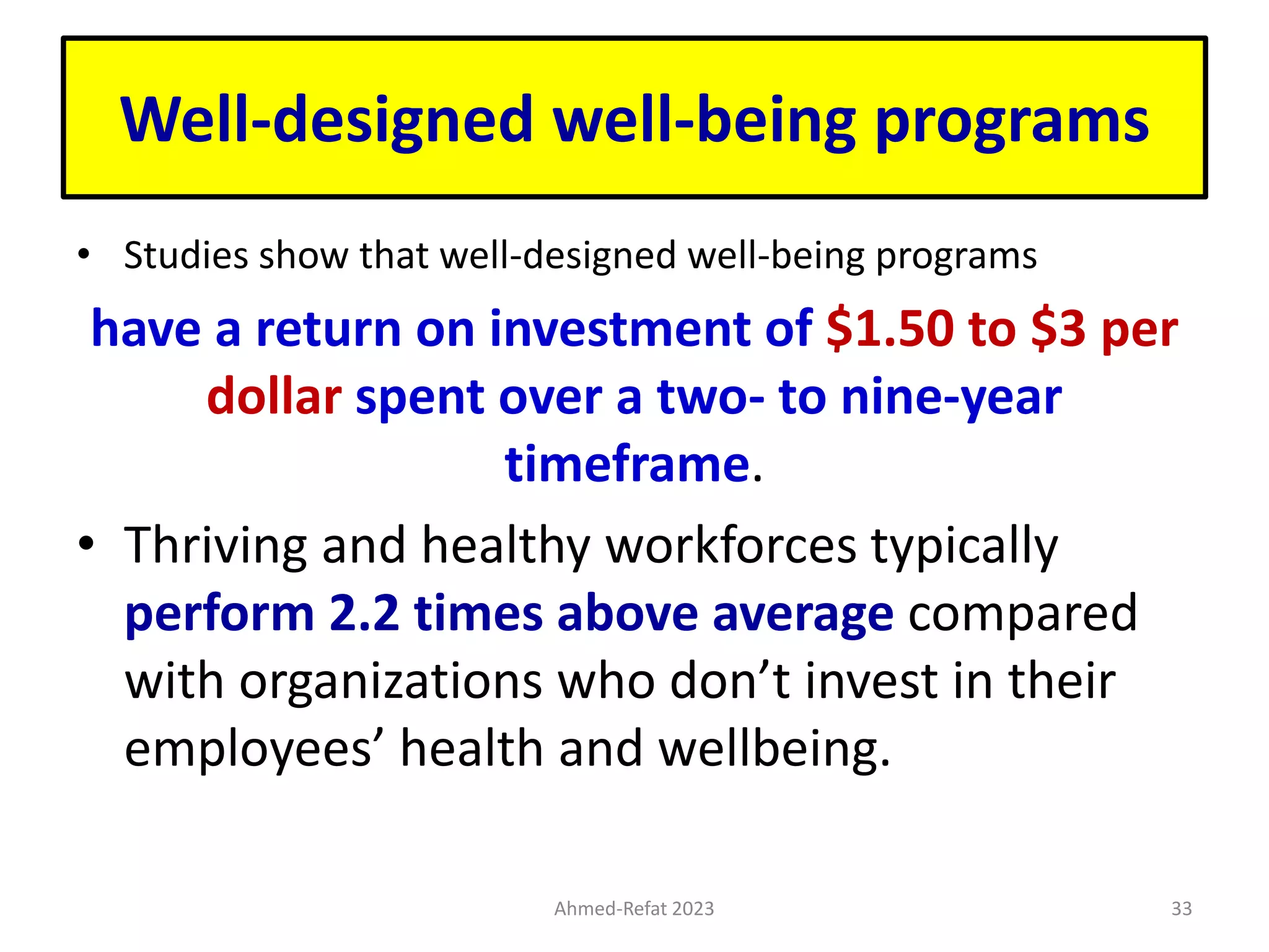 Well-designed well-being programs
• Studies show that well-designed well-being programs
have a return on investment of $1.50 to $3 per
dollar spent over a two- to nine-year
timeframe.
• Thriving and healthy workforces typically
perform 2.2 times above average compared
with organizations who don’t invest in their
employees’ health and wellbeing.
Ahmed-Refat 2023 33
 