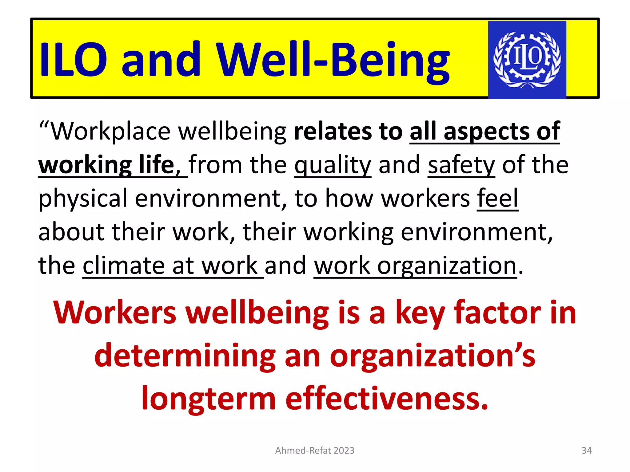 ILO and Well-Being
“Workplace wellbeing relates to all aspects of
working life, from the quality and safety of the
physical environment, to how workers feel
about their work, their working environment,
the climate at work and work organization.
Workers wellbeing is a key factor in
determining an organization’s
longterm effectiveness.
Ahmed-Refat 2023 34
 