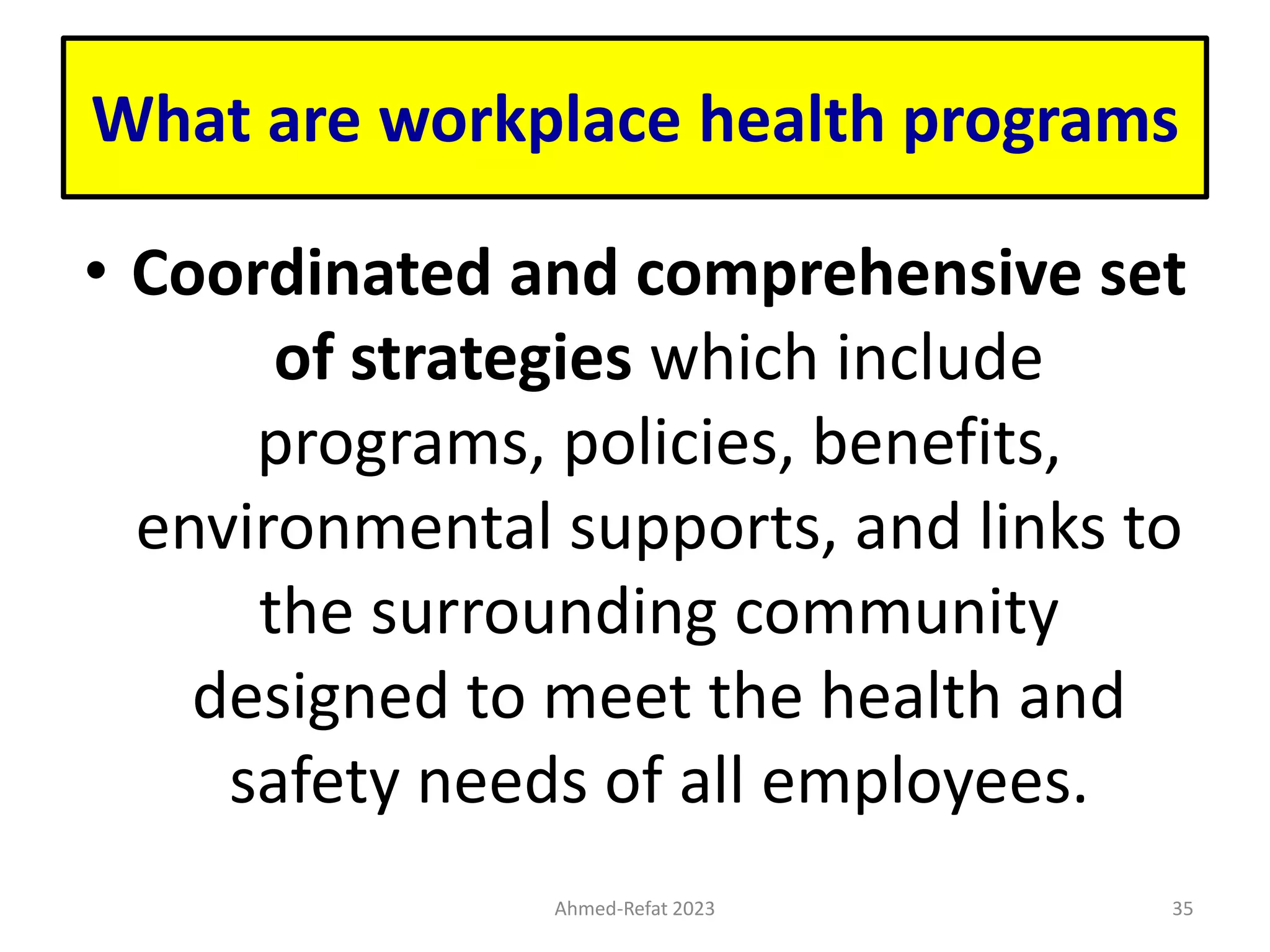What are workplace health programs
• Coordinated and comprehensive set
of strategies which include
programs, policies, benefits,
environmental supports, and links to
the surrounding community
designed to meet the health and
safety needs of all employees.
Ahmed-Refat 2023 35
 