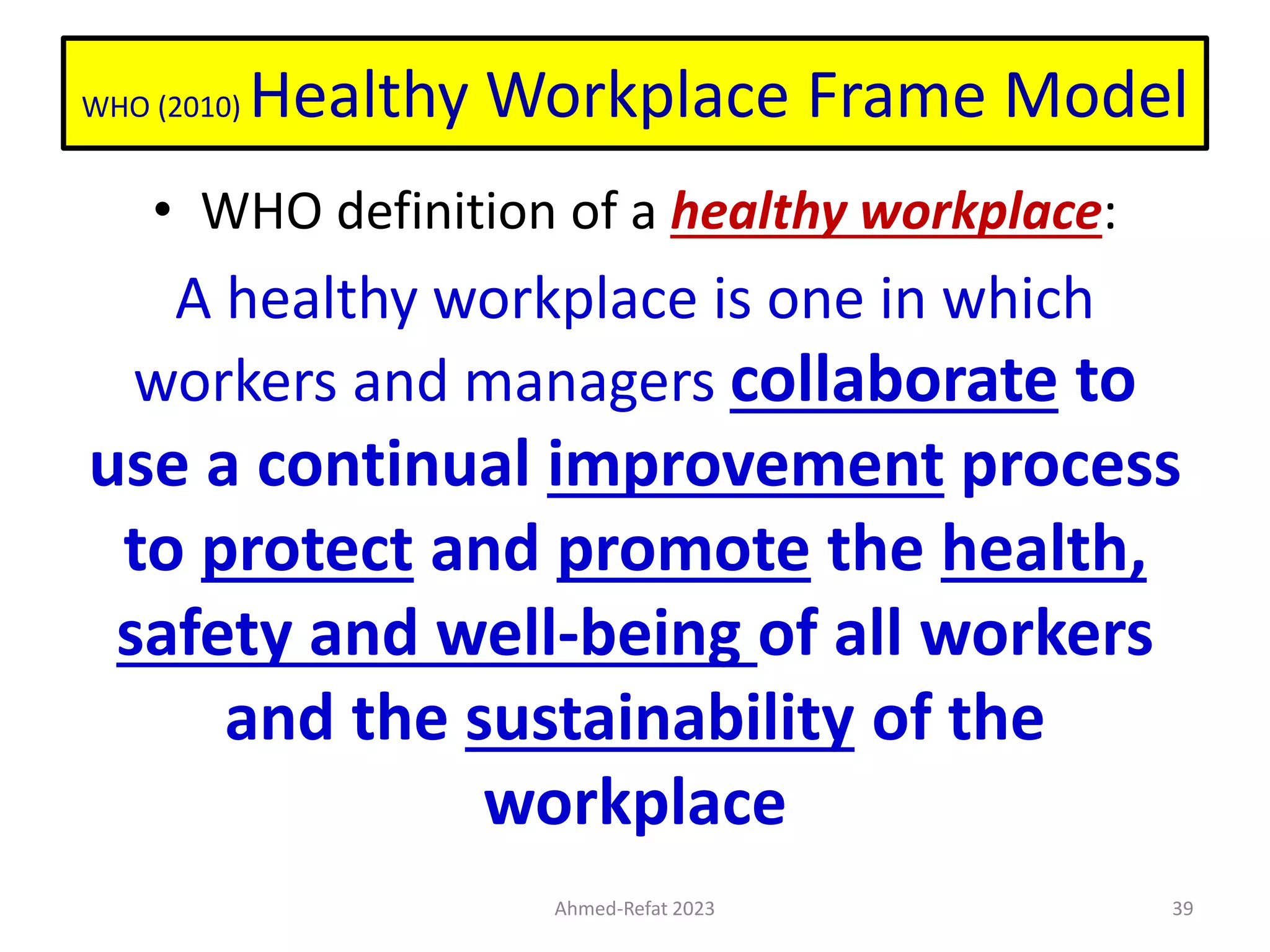 WHO (2010) Healthy Workplace Frame Model
• WHO definition of a healthy workplace:
A healthy workplace is one in which
workers and managers collaborate to
use a continual improvement process
to protect and promote the health,
safety and well-being of all workers
and the sustainability of the
workplace
Ahmed-Refat 2023 39
 