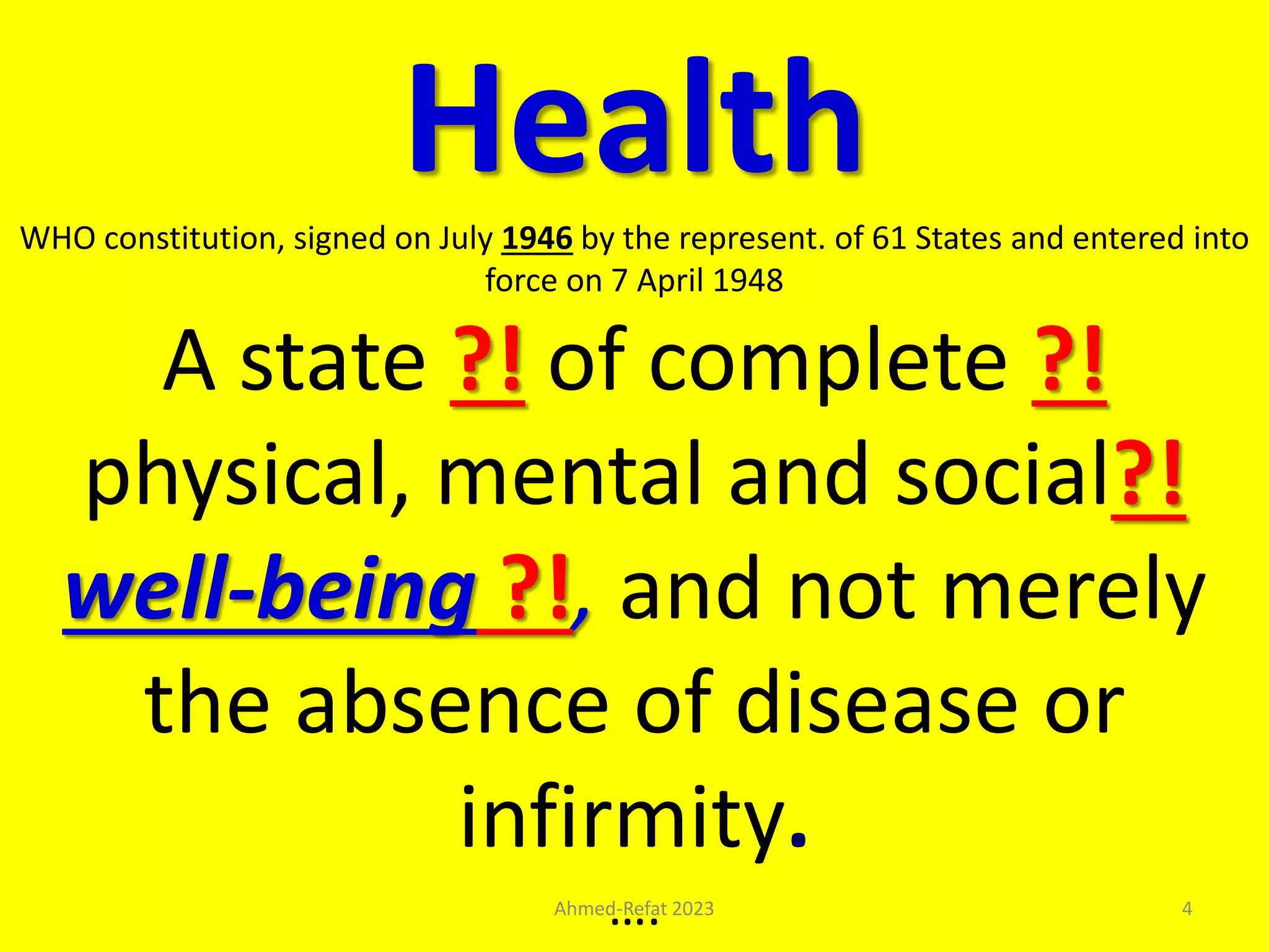 Health
WHO constitution, signed on July 1946 by the represent. of 61 States and entered into
force on 7 April 1948
A state ?! of complete ?!
physical, mental and social?!
well-being ?!, and not merely
the absence of disease or
infirmity.
….
Ahmed-Refat 2023 4
 