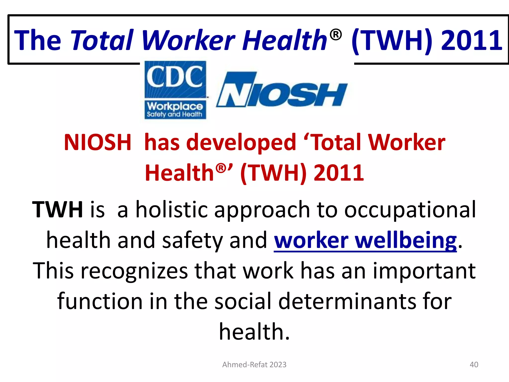 The Total Worker Health® (TWH) 2011
NIOSH has developed ‘Total Worker
Health®’ (TWH) 2011
TWH is a holistic approach to occupational
health and safety and worker wellbeing.
This recognizes that work has an important
function in the social determinants for
health.
Ahmed-Refat 2023 40
 