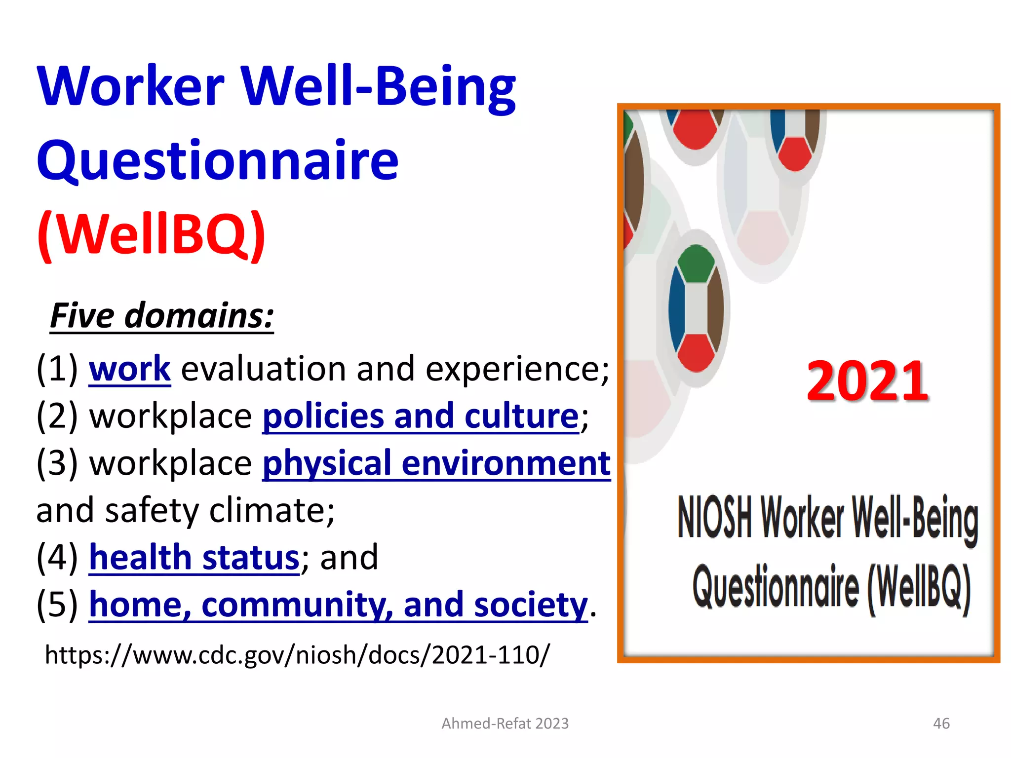 Worker Well-Being
Questionnaire
(WellBQ)
Five domains:
(1) work evaluation and experience;
(2) workplace policies and culture;
(3) workplace physical environment
and safety climate;
(4) health status; and
(5) home, community, and society.
https://www.cdc.gov/niosh/docs/2021-110/
2021
Ahmed-Refat 2023 46
 