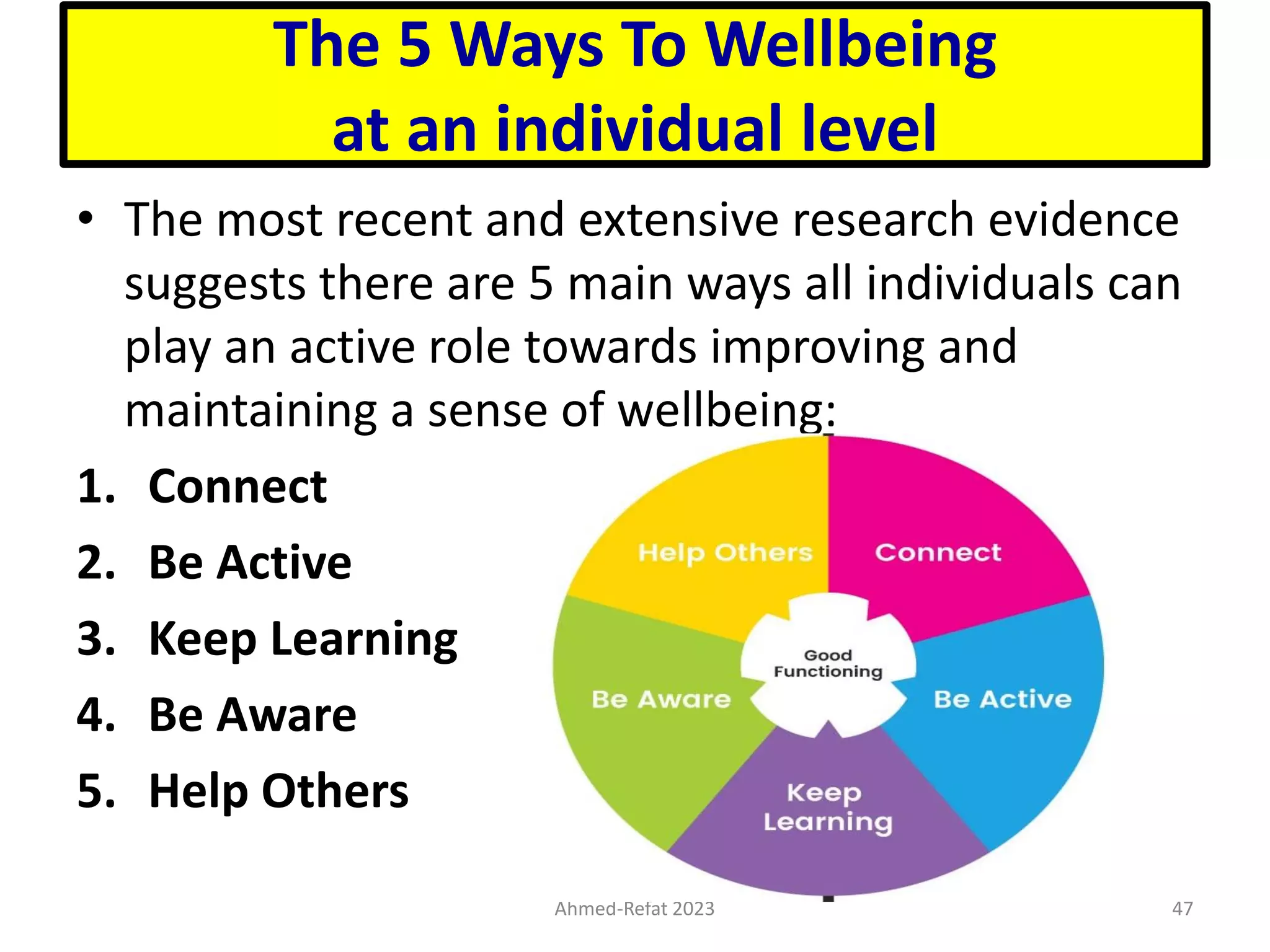 The 5 Ways To Wellbeing
at an individual level
• The most recent and extensive research evidence
suggests there are 5 main ways all individuals can
play an active role towards improving and
maintaining a sense of wellbeing:
1. Connect
2. Be Active
3. Keep Learning
4. Be Aware
5. Help Others
Ahmed-Refat 2023 47
 
