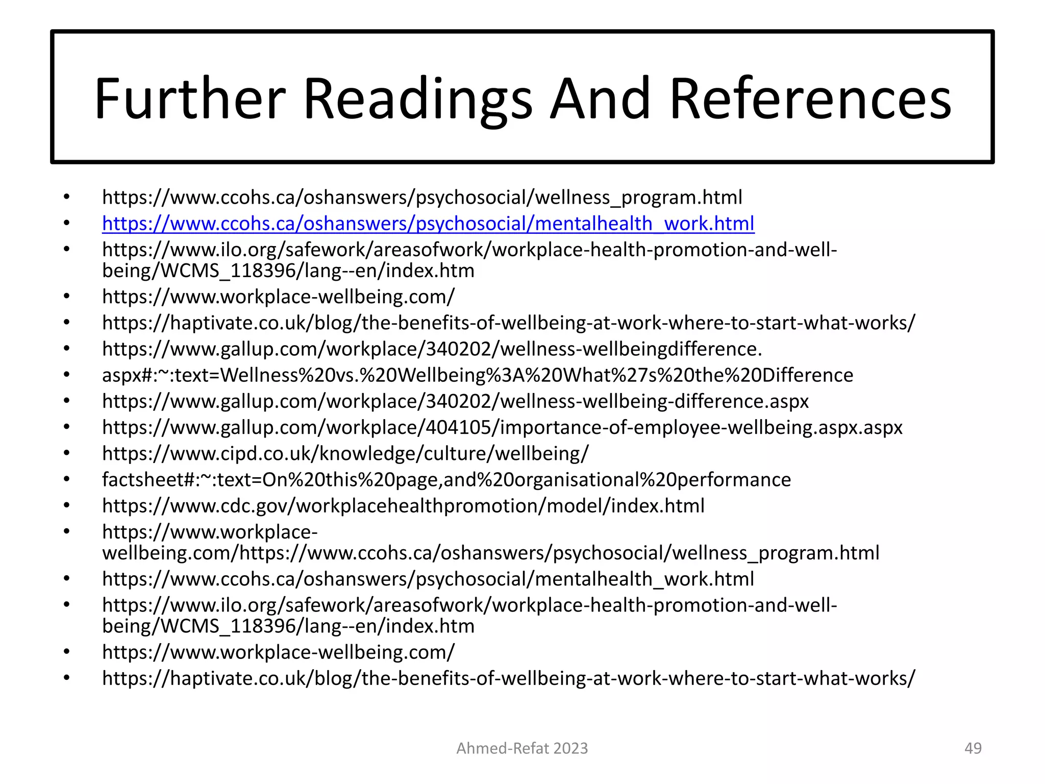 Further Readings And References
• https://www.ccohs.ca/oshanswers/psychosocial/wellness_program.html
• https://www.ccohs.ca/oshanswers/psychosocial/mentalhealth_work.html
• https://www.ilo.org/safework/areasofwork/workplace-health-promotion-and-well-
being/WCMS_118396/lang--en/index.htm
• https://www.workplace-wellbeing.com/
• https://haptivate.co.uk/blog/the-benefits-of-wellbeing-at-work-where-to-start-what-works/
• https://www.gallup.com/workplace/340202/wellness-wellbeingdifference.
• aspx#:~:text=Wellness%20vs.%20Wellbeing%3A%20What%27s%20the%20Difference
• https://www.gallup.com/workplace/340202/wellness-wellbeing-difference.aspx
• https://www.gallup.com/workplace/404105/importance-of-employee-wellbeing.aspx.aspx
• https://www.cipd.co.uk/knowledge/culture/wellbeing/
• factsheet#:~:text=On%20this%20page,and%20organisational%20performance
• https://www.cdc.gov/workplacehealthpromotion/model/index.html
• https://www.workplace-
wellbeing.com/https://www.ccohs.ca/oshanswers/psychosocial/wellness_program.html
• https://www.ccohs.ca/oshanswers/psychosocial/mentalhealth_work.html
• https://www.ilo.org/safework/areasofwork/workplace-health-promotion-and-well-
being/WCMS_118396/lang--en/index.htm
• https://www.workplace-wellbeing.com/
• https://haptivate.co.uk/blog/the-benefits-of-wellbeing-at-work-where-to-start-what-works/
Ahmed-Refat 2023 49
 