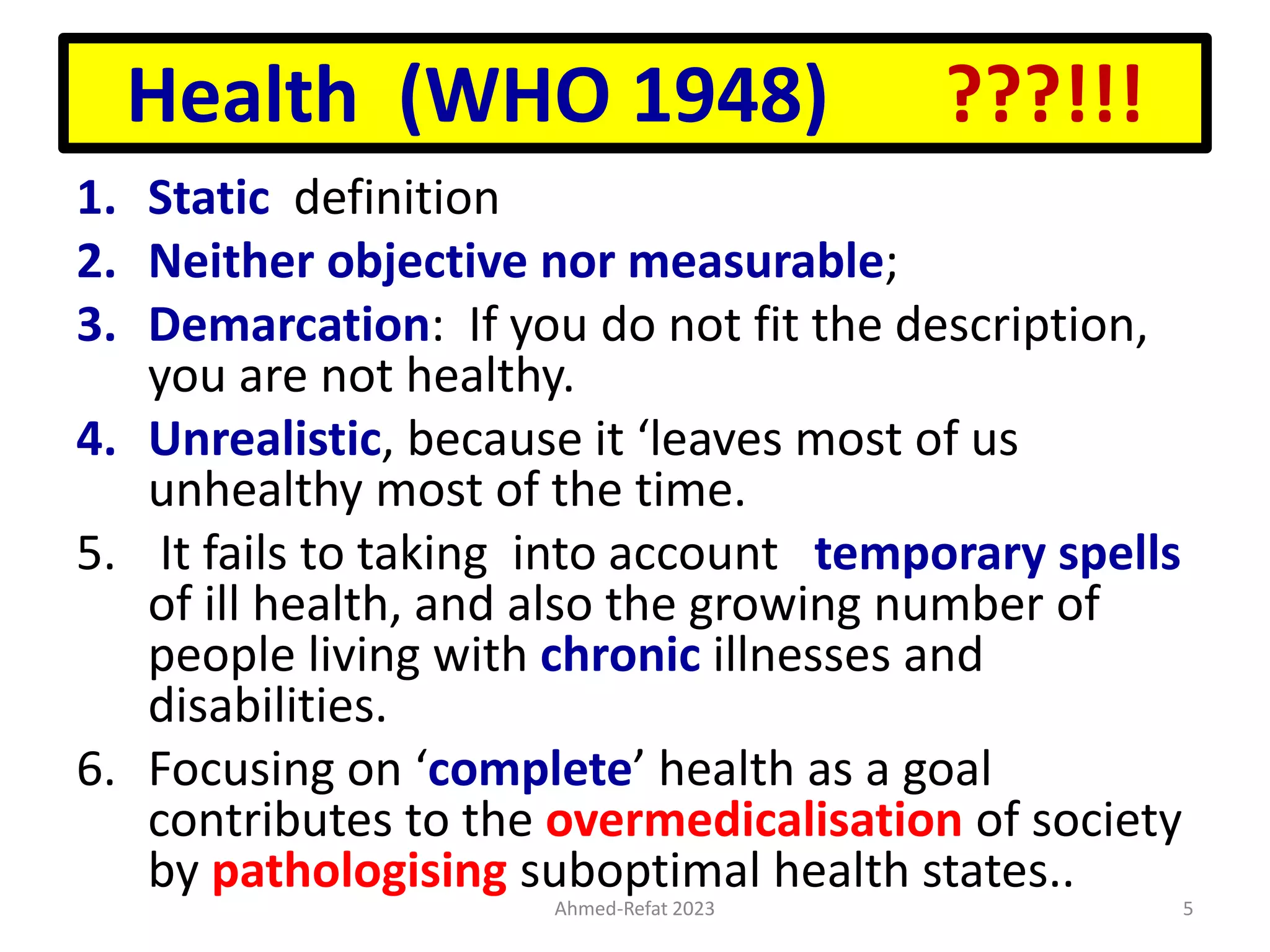Health (WHO 1948) ???!!!
1. Static definition
2. Neither objective nor measurable;
3. Demarcation: If you do not fit the description,
you are not healthy.
4. Unrealistic, because it ‘leaves most of us
unhealthy most of the time.
5. It fails to taking into account temporary spells
of ill health, and also the growing number of
people living with chronic illnesses and
disabilities.
6. Focusing on ‘complete’ health as a goal
contributes to the overmedicalisation of society
by pathologising suboptimal health states..
Ahmed-Refat 2023 5
 