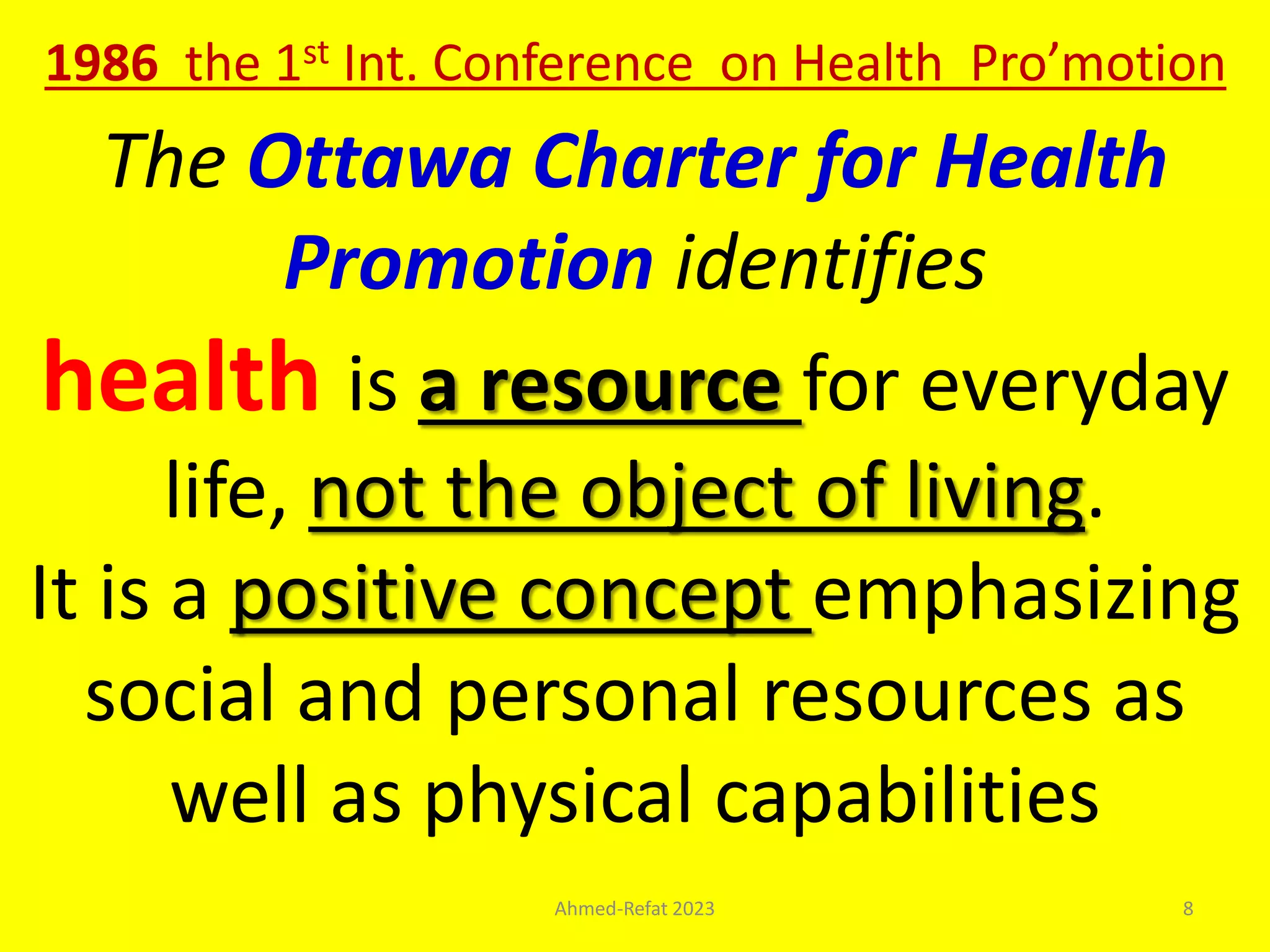 The Ottawa Charter for Health
Promotion identifies
health is a resource for everyday
life, not the object of living.
It is a positive concept emphasizing
social and personal resources as
well as physical capabilities
1986 the 1st Int. Conference on Health Pro’motion
Ahmed-Refat 2023 8
 