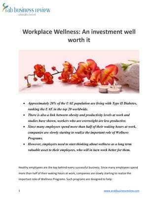 1 www.arabbusinessreview.com 
Workplace Wellness: An investment well 
worth it 
 Approximately 20% of the UAE population are living with Type II Diabetes, 
ranking the UAE in the top 20 worldwide. 
 There is also a link between obesity and productivity levels at work and 
studies have shown, workers who are overweight are less productive. 
 Since many employees spend more than half of their waking hours at work, 
companies are slowly starting to realize the important role of Wellness 
Programs. 
 However, employers need to start thinking about wellness as a long term 
valuable asset to their employees, who will in turn work better for them. 
Healthy employees are the key behind every successful business. Since many employees spend 
more than half of their waking hours at work, companies are slowly starting to realize the 
important role of Wellness Programs. Such programs are designed to help: 
 