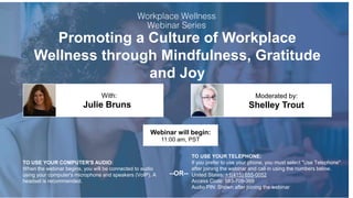 Promoting a Culture of Workplace
Wellness through Mindfulness, Gratitude
and Joy
Julie Bruns Shelley Trout
With: Moderated by:
TO USE YOUR COMPUTER'S AUDIO:
When the webinar begins, you will be connected to audio
using your computer's microphone and speakers (VoIP). A
headset is recommended.
Webinar will begin:
11:00 am, PST
TO USE YOUR TELEPHONE:
If you prefer to use your phone, you must select "Use Telephone"
after joining the webinar and call in using the numbers below.
United States: +1(415) 655-0052
Access Code: 583-709-369
Audio PIN: Shown after joining the webinar
--OR--
 