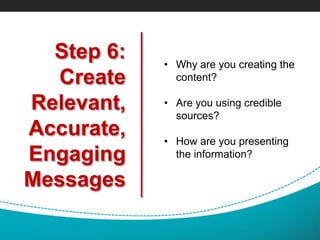 Step 6:
Create
Relevant,
Accurate,
Engaging
Messages
• Why are you creating the
content?
• Are you using credible
sources?
• How are you presenting
the information?
 