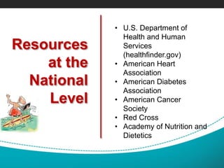 Resources
at the
National
Level
• U.S. Department of
Health and Human
Services
(healthfinder.gov)
• American Heart
Association
• American Diabetes
Association
• American Cancer
Society
• Red Cross
• Academy of Nutrition and
Dietetics
 