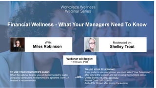 Financial Wellness - What Your Managers Need To Know
Miles Robinson Shelley Trout
With: Moderated by:
TO USE YOUR COMPUTER'S AUDIO:
When the webinar begins, you will be connected to audio
using your computer's microphone and speakers (VoIP). A
headset is recommended.
Webinar will begin:
11:00 am, PDT
TO USE YOUR TELEPHONE:
If you prefer to use your phone, you must select "Use Telephone"
after joining the webinar and call in using the numbers below.
United States: +1 (415) 655-0052
Access Code: 557-029-655
Audio PIN: Shown after joining the webinar
--OR--
 