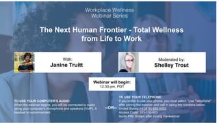 The Next Human Frontier - Total Wellness
from Life to Work
Janine Truitt Shelley Trout
With: Moderated by:
TO USE YOUR COMPUTER'S AUDIO:
When the webinar begins, you will be connected to audio
using your computer's microphone and speakers (VoIP). A
headset is recommended.
Webinar will begin:
12:30 pm, PDT
TO USE YOUR TELEPHONE:
If you prefer to use your phone, you must select "Use Telephone"
after joining the webinar and call in using the numbers below.
United States: +1 (415) 655-0052
Access Code: 153-130-903
Audio PIN: Shown after joining the webinar
--OR--
 