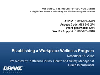 For audio, it is recommended you dial in
              A copy of the slides + recording will be available post webinar



                                           AUDIO: 1-877-668-4493
                                        Access Code: 663 305 274
                                            Event password: 1234
                                    WebEx Support: 1-866-863-3910




 Establishing a Workplace Wellness Program
                                                  November 15, 2012
Presented by: Kathleen Collins, Health and Safety Manager at
                                          Drake International
 