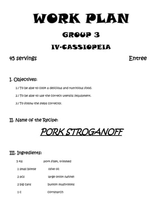 WORK PLAN
GROUP 3
IV-CASSIOPEIA
45 servings

Entree

I. Objectives:
1.) To be able to cook a delicious and nutritious food.
2.) To be able to use the correct utensils /equipment.
3.) To follow the steps correctly.

II. Name of the Recipe:

PORK STROGANOFF
III. Ingredients:
5 kls

pork fillet, trimmed

1 small bottle

olive oil

2 pcs

large onion (white)

2 big cans

button mushrooms

1c

cornstarch

 