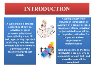 INTRODUCTION
A Work Plan is a detailed
accounting of how an
individual or group
proposes going about
accomplishing a specific
task, approaching a project
or pitching a new business
concept. It is also known as
a project plan or a
feasibility or proposal
report.
A work plan generally
includes an introduction or
overview of a project or job, a
breakdown of how individual
project-related tasks will be
accomplished, a timeline for
completion and cost
projections for
implementation
Work plans show all the tasks
involved in a project, who is
responsible for each task, and
when the tasks will be
completed.
 