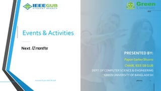Events & Activities
PRESENTED BY:
Papon Sarker Shuvro
CHAIR, IEEE SB GUB
DEPT. OF COMPUTER SCIENCE & ENGINEERING
GREEN UNIVERSITYOF BANGLADESH
5/6/2024
Activities & plan IEEE SB GUB 1
Next 12 months
IEEE
 