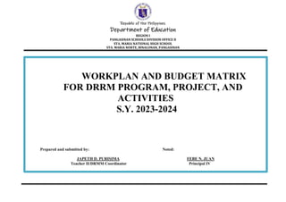 Republic of the Philippines
Department of Education
REGION I
PANGASINAN SCHOOLS DIVISION OFFICE II
STA. MARIA NATIONAL HIGH SCHOOL
STA. MARIA NORTE, BINALONAN, PANGASINAN
WORKPLAN AND BUDGET MATRIX
FOR DRRM PROGRAM, PROJECT, AND
ACTIVITIES
S.Y. 2023-2024
Prepared and submitted by: Noted:
JAPETH D. PURISIMA FEBE N. JUAN
Teacher II/DRMM Coordinator Principal IV
 
