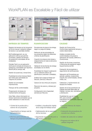 WorkPLAN es Escalable y Fácil de utilizar
Registro de tiempos en los proyectos
de forma manual, mediante códigos
de barras o con pantallas táctiles.
MyTimeManagement, es una
aplicación externa que permite
la entrada y gestión de tiempos
de presencia y actividades de los
empleados.
Pantalla Táctil, es una aplicación
táctil para le entrada de tiempos de
presencia y actividades que reporta a
WorkPLAN en tiempo real.
Gestión de ausencias y horas Extra.
Posibilidad de entrar tiempos Batch
(por lotes) para actividades de
maquina sin hombre.
Gestión de actividades
improductivas.
Tiempos de No conformidades.
Programación de tareas de
mantenimiento de Equipos.
Vista Taller, ofrece información en
tiempo real de las actividades que se
están realizando en cada recurso.
Simulaciones de plazos de entrega
según su carga de trabajo.
Definición de las prioridades de
sus proyectos según los diferentes
criterios de planificación.
Creación de enlaces entre tareas y
solapamientos en toda la estructura
del proyecto.
Validación de las fechas de entrega
acordadas con el cliente.
Posibilidad de integrar la aplicación
con un software externo de
planificación avanzado o detallado.
Análisis de la carga te trabajo por
Sección, Servicio o Recurso.
Calculo de ruta crítica por proyecto.
Resumen de avance y retrasos por
proyecto.
Configuración de la Capacidad
semanal por Recurso.
Gestión de Fichas de No
Conformidad registrando tiempos y
costes relacionados.
Análisis completo de No
conformidades incluyendo la
tipificación de Causas, Defectos y
Correcciones.
Gestión de Acciones correctivas
y Peticiones de aceptación según
requerimientos de ISO.
Evaluación de proveedores y
seguimiento de certificaciones
Valoración de Proveedores por
periodo: pedidos, recepciones,
importe, No conformidades, retraso
medio, etc.
Calibración y mantenimiento de
equipos de medida.
Gestión de la documentación de
Calidad asociada (Manuales de
Calidad, normas, etc), centralización
y distribución.
Posibilidad de usar el módulo
KPI, para controlar y seguir los
indicadores de rendimiento clave de
su negocio.
ENTRADA DE TIEMPOS PLANIFICACION CALIDAD
• Control de la producción y
avance de sus proyectos
• Seguimiento en tiempo real de
sus actividades
• Informes personalizados de
tiempos de presencia/actividad
• Análisis y visualización rápida
de la carga de trabajo actual
• Optimización de la capacidad
de los recursos
• Exportación de la planificación a
MS Project o MS Excel
• Procesos internos de mejora
contínua
• Evaluación de proveedores de
acuerdo sus criterios
• Análisis de costes de no calidad
• Programa de mejora de la
calidad integrado
 