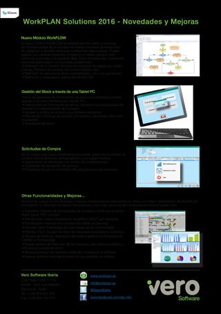 El nuevo módulo WorkFLOW (procesos) permite definir y controlar
las diversas tareas de un proceso de trabajo mediante diversas fases
de validación y decisión atribuidas a diferentes responsables. Puede
asignar con carácter específico obligatorio a ciertos campos para
continuar el proceso a la siguiente fase. Estos procesos son totalmente
personalizables según los requisitos predefinidos:
• Definición de un número ilimitado de procesos de trabajo por objeto
(Ofertas, Pedidos de compra, No-conformidades, etc)
• Definición de estructuras libres o predefinidas, con o sin aprobación
• Definición y visualización gráfica del WorkFLOW.
Nuevo Módulo WorkFLOW
Ahora, las gestiones de movimientos de stock son totalmente móviles
gracias a la nueva interface para Tablets PC:
• Intercambio de información en tiempo real entre los responsables de
almacén y el departamento de compras
• Acceso a la ficha de artículo y sus ficheros asociados
• Recepción o Entrega de acuerdo a Proyectos, Secciones, Recursos,
Empleados
• Inventarios de stock
Gestión del Stock a través de una Tablet PC
Se ha creado una nueva herramienta para poder gestionar solicitudes de
compra interna de forma centralizada con una nueva interface.
• Seguimiento de solicitudes con control de modificaciones
• Posibilidad de asociación de archivos
• Posibilidad de uso en el WorkFLOW para procesos de validación
Solicitudes de Compra
Otras Funcionalidades y Mejoras...
Multitud de nuevas funcionalidades y mejoras introducidas en esta versión le ofrece una mayor optimización de WorkPLAN
permitiendo la obtención de datos más precisos, y con más opciones de representación para el usuario final.
WorkPLAN Solutions 2016 - Novedades y Mejoras
Ctra. Reial 122B 1º 1ª B
08960 - Sant Just Desvern
Barcelona - Spain
Tel.: (+34) 934 802 455
Fax: (+34) 934 734 219 www.facebook.com/erp.mto
@SescoiIberia
info@workplan.es
www.workplan.esVero Software Iberia
• EasyView: Mejoras de funcionalidad de arrastrar y soltar documentos:
Word, Excel, PDF y Emails
• Planificación: nueva visualización de gráfica GANTT por recursos
• Planificación: mejoras en el acceso simultáneo al planning
• Pantalla Táctil: Posibilidad de crear tareas de No Conformidad
• Pantalla Táctil: Acceso de listas de materiales asociadas a Conjuntos
• Grupos de Gráficos: Asociación de hasta 9 gráficos en Easyview de
Clientes o Proveedores
• Nueva pantalla de Resumen de las Compras, por artículos pedidos y
artículos en ruptura de stock
• Nuevas plantillas de impresión estándar incluidas en el software
• Nuevos gráficos estándar incluidos en las pantallas de análisis
 