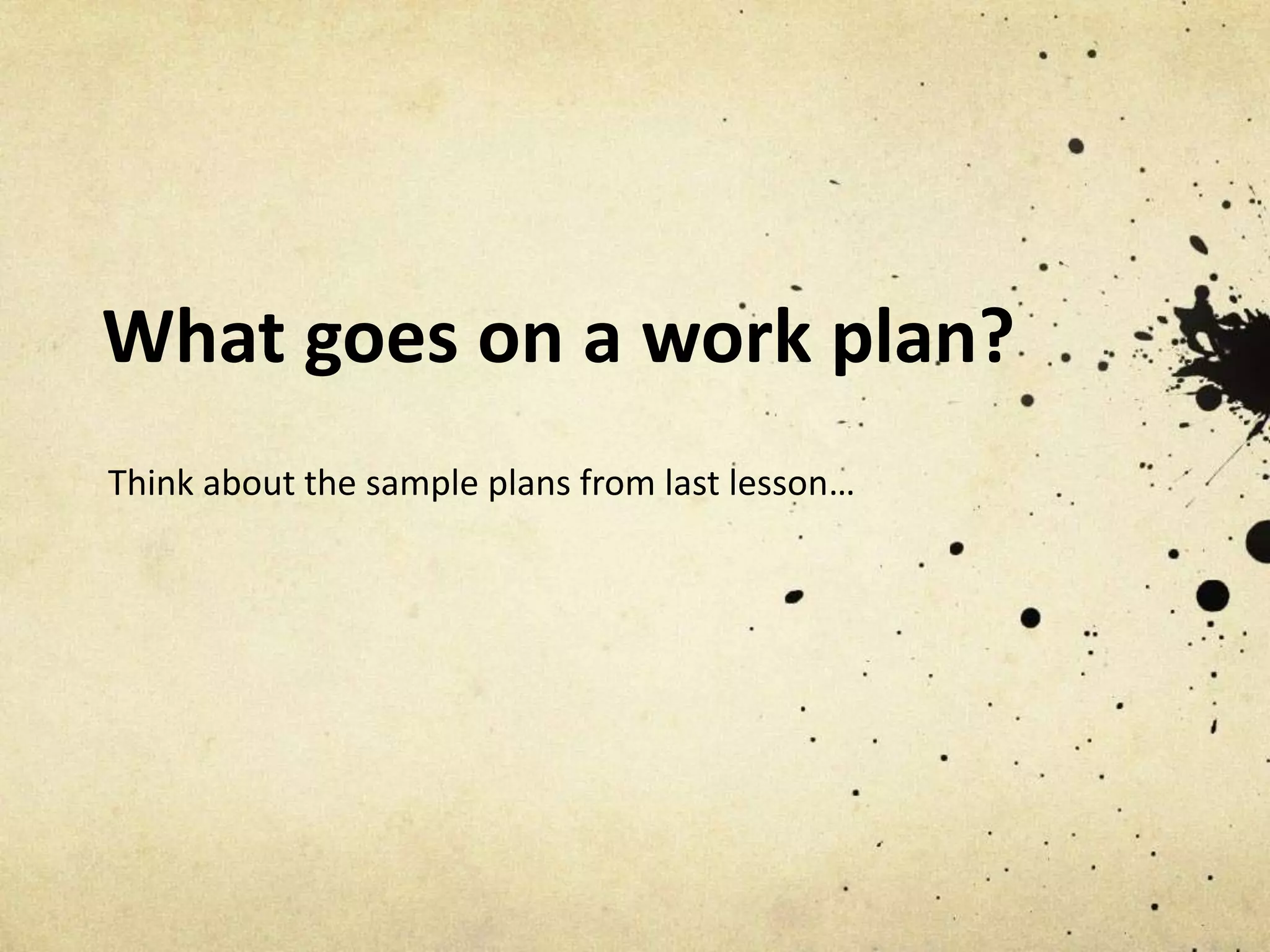 What goes on a work plan?
Think about the sample plans from last lesson…
 