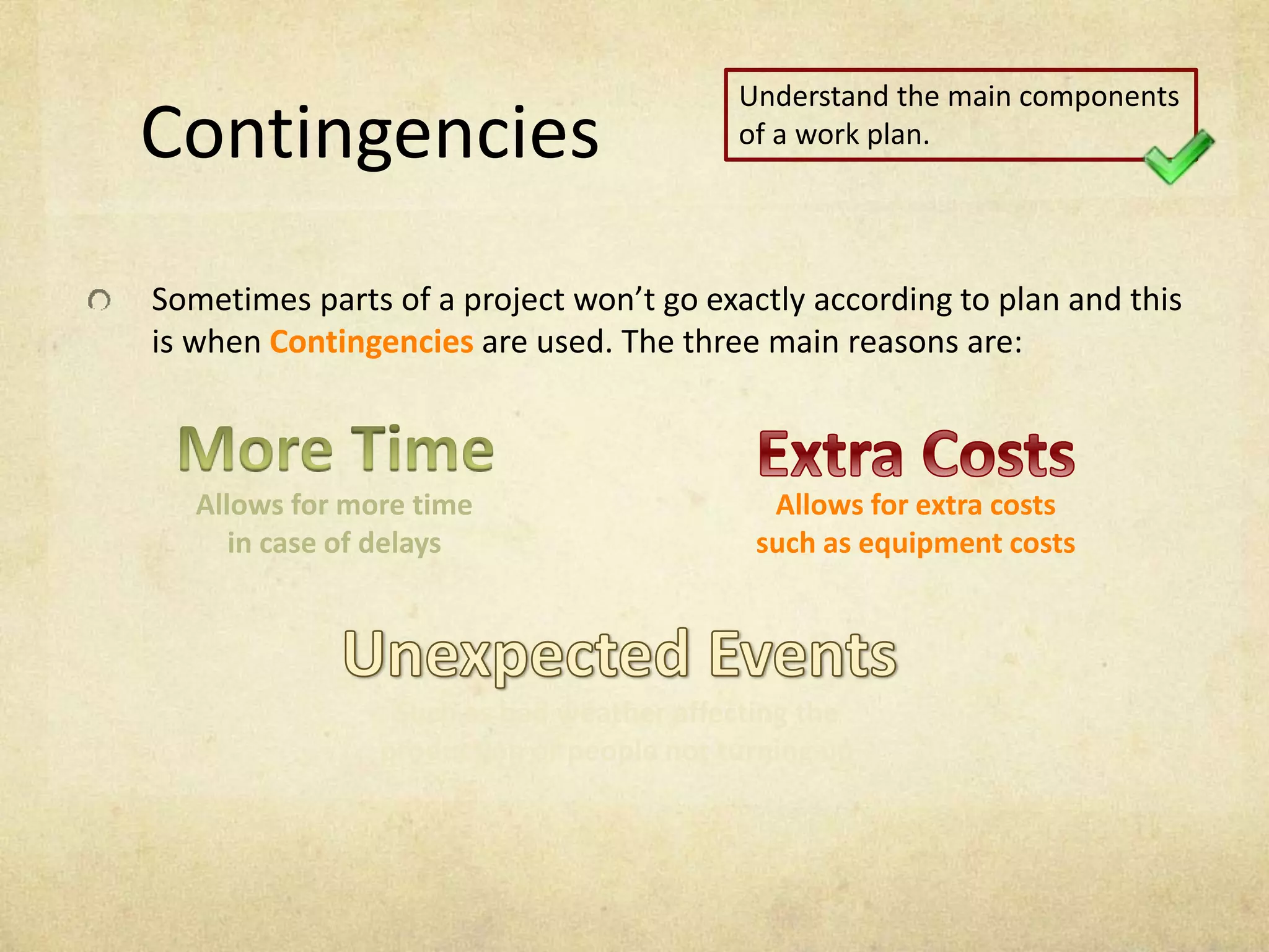 Contingencies
Sometimes parts of a project won’t go exactly according to plan and this
is when Contingencies are used. The three main reasons are:
Allows for more time
in case of delays
Allows for extra costs
such as equipment costs
Such as bad weather affecting the
production or people not turning up
Understand the main components
of a work plan.
 