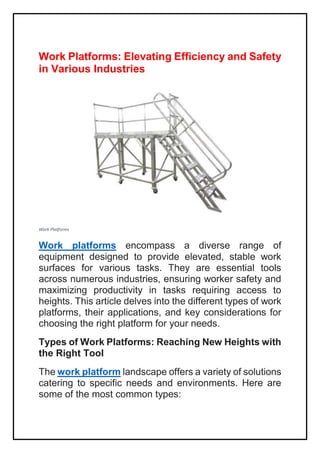 Work Platforms: Elevating Efficiency and Safety
in Various Industries
Work Platforms
Work platforms encompass a diverse range of
equipment designed to provide elevated, stable work
surfaces for various tasks. They are essential tools
across numerous industries, ensuring worker safety and
maximizing productivity in tasks requiring access to
heights. This article delves into the different types of work
platforms, their applications, and key considerations for
choosing the right platform for your needs.
Types of Work Platforms: Reaching New Heights with
the Right Tool
The work platform landscape offers a variety of solutions
catering to specific needs and environments. Here are
some of the most common types:
 