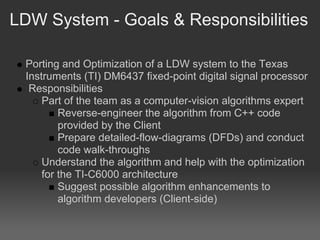 LDW System - Goals & Responsibilities

 Porting and Optimization of a LDW system to the Texas
 Instruments (TI) DM6437 fixed-point digital signal processor
  Responsibilities
     Part of the team as a computer-vision algorithms expert
         Reverse-engineer the algorithm from C++ code
         provided by the Client
         Prepare detailed-flow-diagrams (DFDs) and conduct
         code walk-throughs
     Understand the algorithm and help with the optimization
     for the TI-C6000 architecture
         Suggest possible algorithm enhancements to
         algorithm developers (Client-side)
 