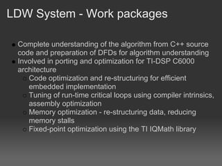 LDW System - Work packages

 Complete understanding of the algorithm from C++ source
 code and preparation of DFDs for algorithm understanding
 Involved in porting and optimization for TI-DSP C6000
 architecture
    Code optimization and re-structuring for efficient
    embedded implementation
    Tuning of run-time critical loops using compiler intrinsics,
    assembly optimization
    Memory optimization - re-structuring data, reducing
    memory stalls
    Fixed-point optimization using the TI IQMath library
 
