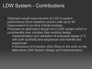 LDW System - Contributions

 Obtained overall improvement of 2.5X in system
 performance (from baseline version) with up to 4X
 improvement in run-time critical modules
 Proposed an alternative design for a LDW system which is
 considerably less complex than existing design
    Implementation and validation of proposed design in C
    with both synthetic test sequences and real-life test
    sequences
    A Disclosure of Invention (DoI) filing on the work on the
    alternative LDW System design and implementation
 