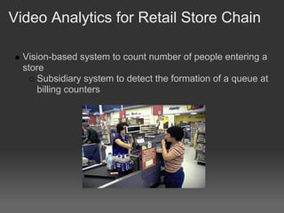 Video Analytics for Retail Store Chain

  Vision-based system to count number of people entering a
  store
      Subsidiary system to detect the formation of a queue at
      billing counters
 