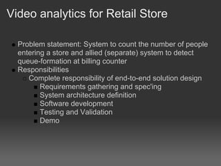 Video analytics for Retail Store

  Problem statement: System to count the number of people
  entering a store and allied (separate) system to detect
  queue-formation at billing counter
  Responsibilities
     Complete responsibility of end-to-end solution design
         Requirements gathering and spec'ing
         System architecture definition
         Software development
         Testing and Validation
         Demo
 