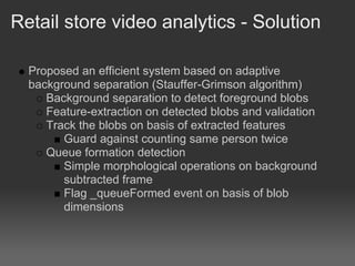 Retail store video analytics - Solution

  Proposed an efficient system based on adaptive
  background separation (Stauffer-Grimson algorithm)
     Background separation to detect foreground blobs
     Feature-extraction on detected blobs and validation
     Track the blobs on basis of extracted features
        Guard against counting same person twice
     Queue formation detection
        Simple morphological operations on background
        subtracted frame
        Flag _queueFormed event on basis of blob
        dimensions
 