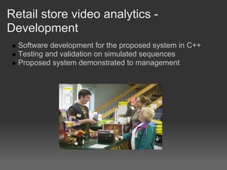 Retail store video analytics -
Development
  Software development for the proposed system in C++
  Testing and validation on simulated sequences
  Proposed system demonstrated to management
 