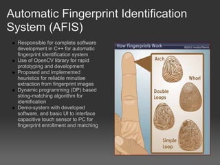 Automatic Fingerprint Identification
System (AFIS)
  Responsible for complete software
  development in C++ for automatic
  fingerprint identification system
  Use of OpenCV library for rapid
  prototyping and development
  Proposed and implemented
  heuristics for reliable minutiae
  extraction from fingerprint images
  Dynamic programming (DP) based
  string-matching algorithm for
  identification
  Demo-system with developed
  software, and basic UI to interface
  capacitive touch sensor to PC for
  fingerprint enrollment and matching
 