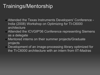 Trainings/Mentorship

  Attended the Texas Instruments Developers' Conference -
  India (2008) Workshop on Optimizing for TI-C6000
  architecture
  Attended the ICVGIP'06 Conference representing Siemens
  as a delegate
  Mentored interns on their summer projects/Graduate
  projects
  Development of an image-processing library optimized for
  the TI-C6000 architecture with an intern from IIT-Madras
 